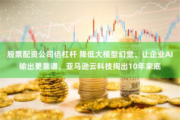 股票配资公司倍杠杆 降低大模型幻觉、让企业AI输出更靠谱，亚马逊云科技掏出10年家底