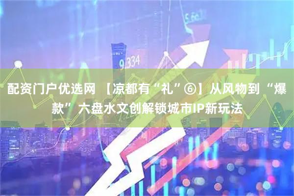 配资门户优选网 【凉都有“礼”⑥】从风物到 “爆款” 六盘水文创解锁城市IP新玩法