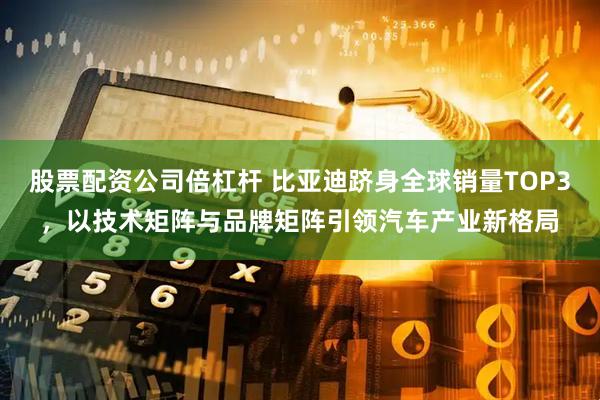 股票配资公司倍杠杆 比亚迪跻身全球销量TOP3,以技术矩阵与品牌矩阵引领汽车产业新格局