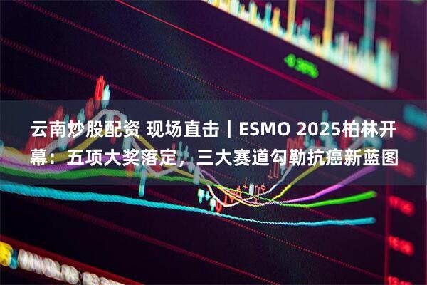 云南炒股配资 现场直击｜ESMO 2025柏林开幕：五项大奖落定，三大赛道勾勒抗癌新蓝图