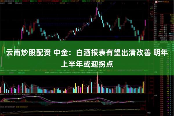 云南炒股配资 中金：白酒报表有望出清改善 明年上半年或迎拐点