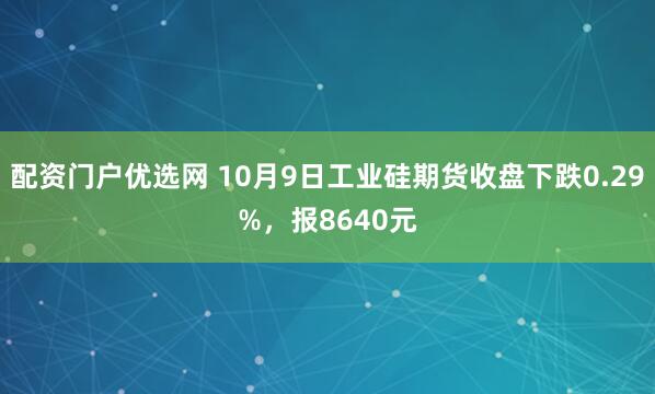 配资门户优选网 10月9日工业硅期货收盘下跌0.29%，报8640元