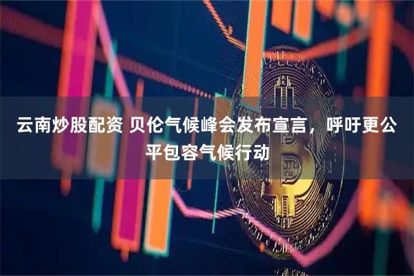 云南炒股配资 贝伦气候峰会发布宣言，呼吁更公平包容气候行动