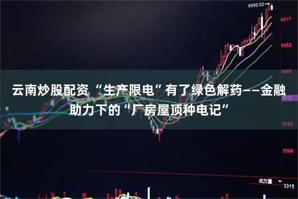 云南炒股配资 “生产限电”有了绿色解药——金融助力下的“厂房屋顶种电记”