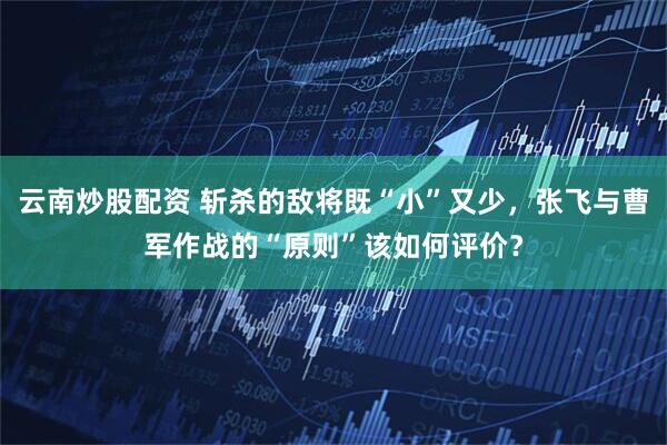 云南炒股配资 斩杀的敌将既“小”又少，张飞与曹军作战的“原则”该如何评价？