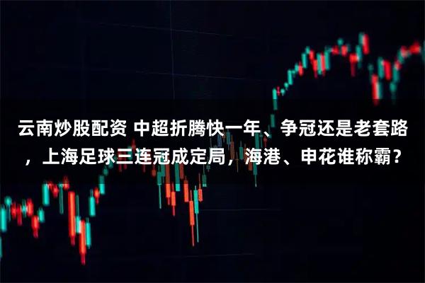 云南炒股配资 中超折腾快一年、争冠还是老套路，上海足球三连冠成定局，海港、申花谁称霸？