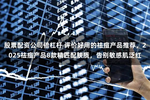 股票配资公司倍杠杆 评价好用的祛痘产品推荐，2025祛痘产品8款精匹配肤质，告别敏感肌泛红
