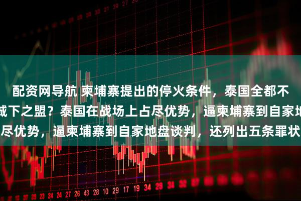 配资网导航 柬埔寨提出的停火条件，泰国全都不答应，洪玛奈被迫接受城下之盟？泰国在战场上占尽优势，逼柬埔寨到自家地盘谈判，还列出五条罪状