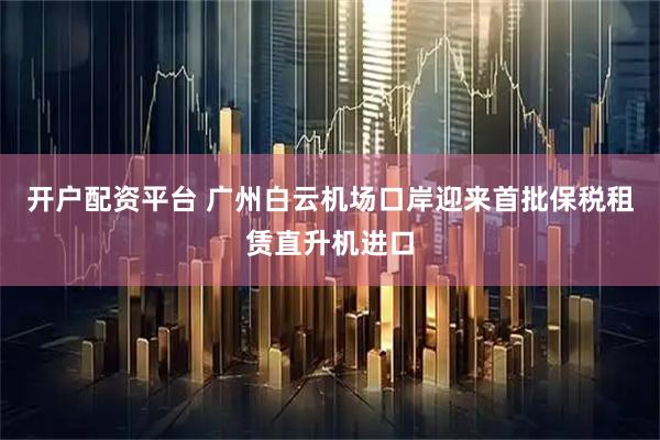 开户配资平台 广州白云机场口岸迎来首批保税租赁直升机进口
