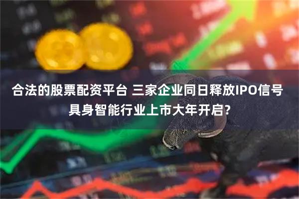 合法的股票配资平台 三家企业同日释放IPO信号 具身智能行业上市大年开启？