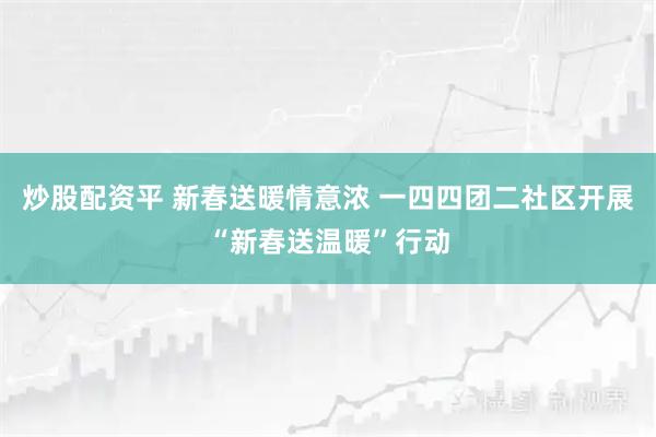 炒股配资平 新春送暖情意浓 一四四团二社区开展“新春送温暖”行动