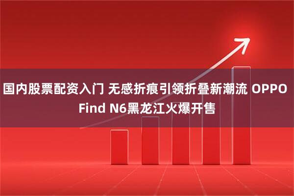 国内股票配资入门 无感折痕引领折叠新潮流 OPPO Find N6黑龙江火爆开售