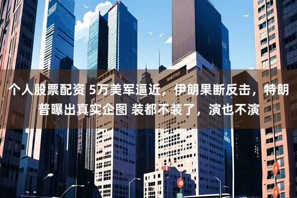 个人股票配资 5万美军逼近，伊朗果断反击，特朗普曝出真实企图 装都不装了，演也不演
