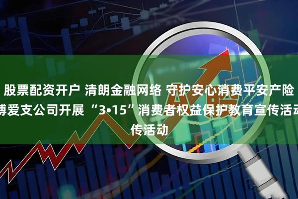 股票配资开户 清朗金融网络 守护安心消费平安产险博爱支公司开展 “3•15”消费者权益保护教育宣传活动