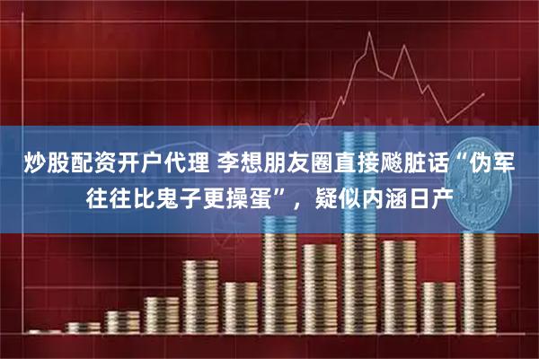 炒股配资开户代理 李想朋友圈直接飚脏话“伪军往往比鬼子更操蛋”，疑似内涵日产