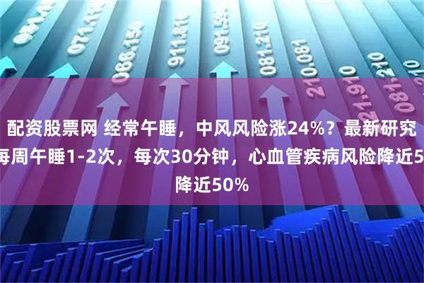配资股票网 经常午睡，中风风险涨24%？最新研究：每周午睡1-2次，每次30分钟，心血管疾病风险降近50%