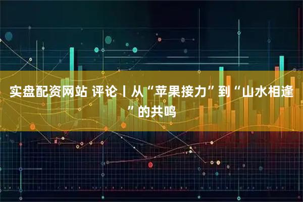 实盘配资网站 评论丨从“苹果接力”到“山水相逢”的共鸣