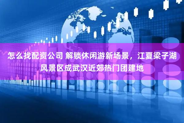 怎么找配资公司 解锁休闲游新场景，江夏梁子湖风景区成武汉近郊热门团建地