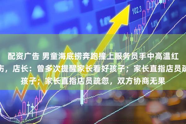 配资广告 男童海底捞奔跑撞上服务员手中高温红油锅，造成多处烫伤，店长：曾多次提醒家长看好孩子；家长直指店员疏忽，双方协商无果