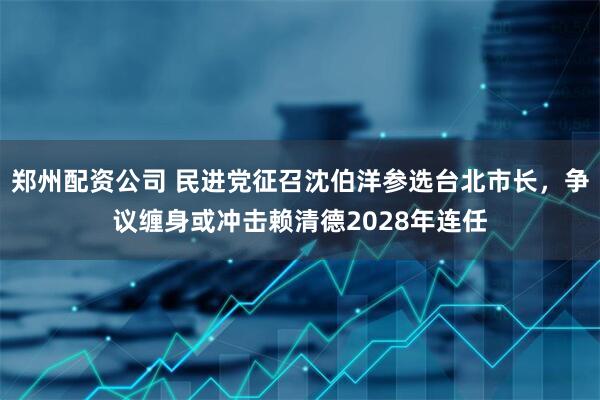 郑州配资公司 民进党征召沈伯洋参选台北市长，争议缠身或冲击赖清德2028年连任