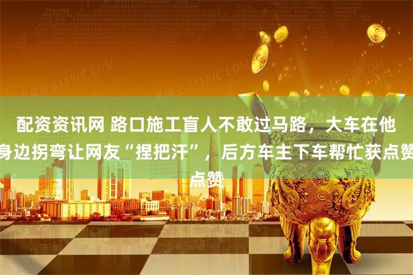 配资资讯网 路口施工盲人不敢过马路，大车在他身边拐弯让网友“捏把汗”，后方车主下车帮忙获点赞