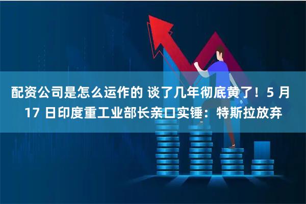 配资公司是怎么运作的 谈了几年彻底黄了！5 月 17 日印度重工业部长亲口实锤：特斯拉放弃