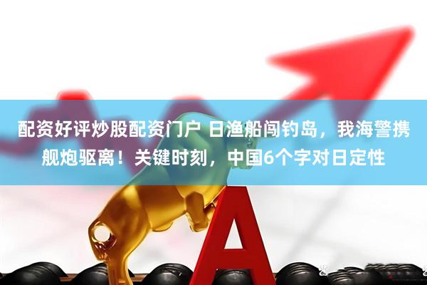 配资好评炒股配资门户 日渔船闯钓岛，我海警携舰炮驱离！关键时刻，中国6个字对日定性