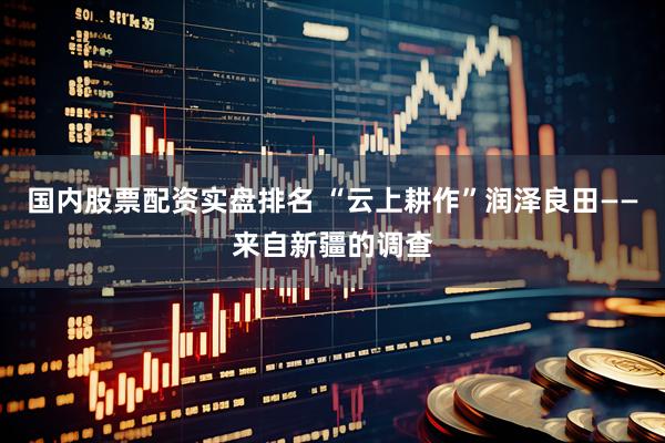 国内股票配资实盘排名 “云上耕作”润泽良田——来自新疆的调查