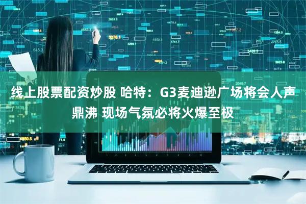 线上股票配资炒股 哈特：G3麦迪逊广场将会人声鼎沸 现场气氛必将火爆至极