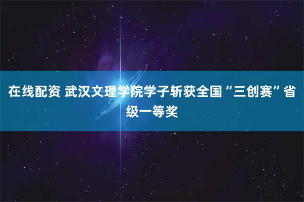 在线配资 武汉文理学院学子斩获全国“三创赛”省级一等奖