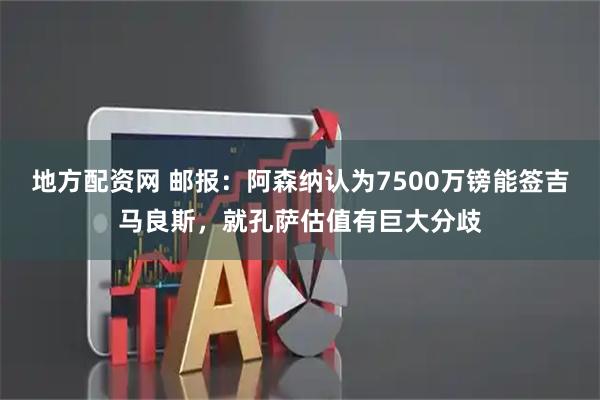 地方配资网 邮报：阿森纳认为7500万镑能签吉马良斯，就孔萨估值有巨大分歧