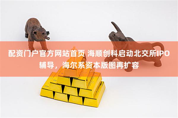 配资门户官方网站首页 海顺创科启动北交所IPO辅导,海尔系资本版图再扩容